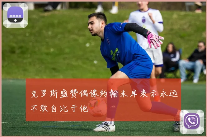 克罗斯盛赞偶像约翰米库表示永远不敢自比于他