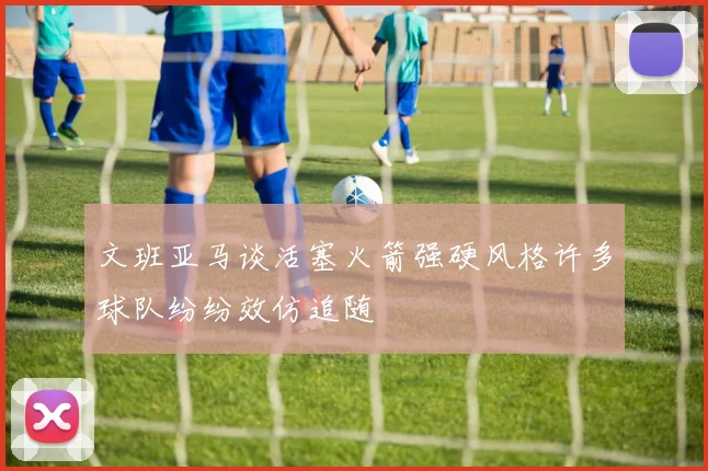 文班亚马谈活塞火箭强硬风格许多球队纷纷效仿追随
