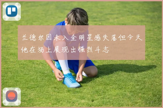 兰德尔因未入全明星感失落但今天他在场上展现出强烈斗志