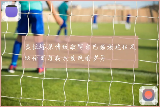莫拉塔深情致敬阿尔巴感谢这位足坛传奇与我共度风雨岁月