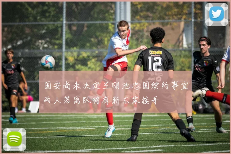 国安尚未决定王刚池忠国续约事宜两人若离队将有新东家接手