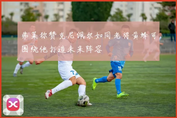 弗莱称赞克尼佩尔如同老将黄蜂可围绕他打造未来阵容