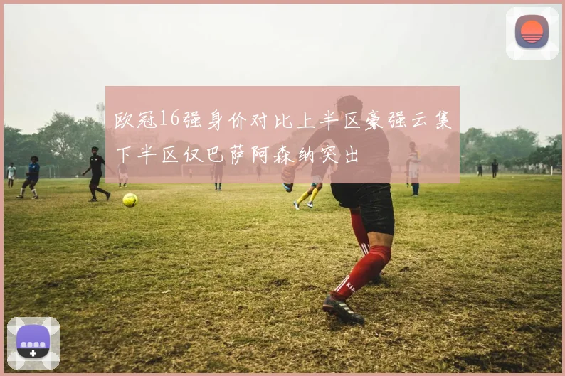 欧冠16强身价对比上半区豪强云集下半区仅巴萨阿森纳突出