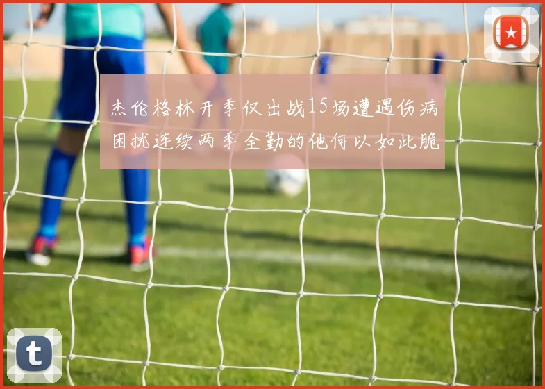 杰伦格林开季仅出战15场遭遇伤病困扰连续两季全勤的他何以如此脆弱