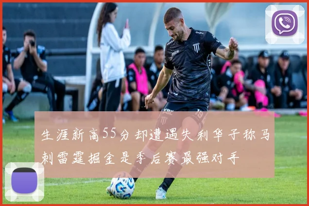 生涯新高55分却遭遇失利华子称马刺雷霆掘金是季后赛最强对手