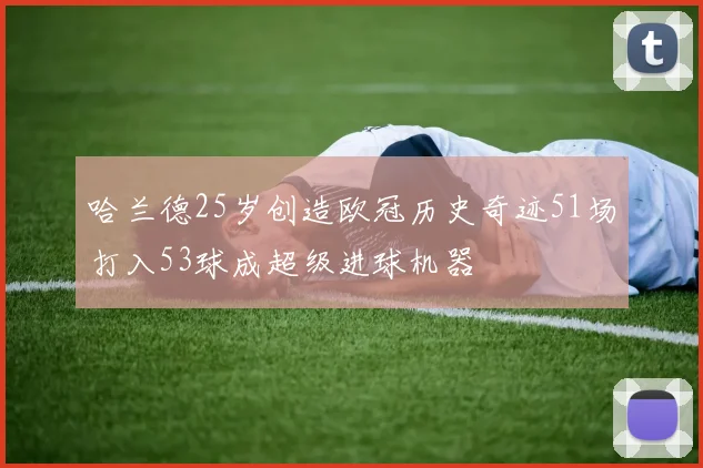 哈兰德25岁创造欧冠历史奇迹51场打入53球成超级进球机器