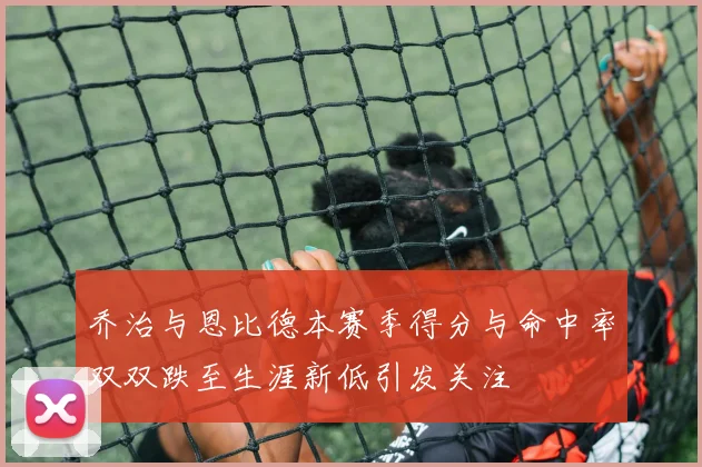 乔治与恩比德本赛季得分与命中率双双跌至生涯新低引发关注