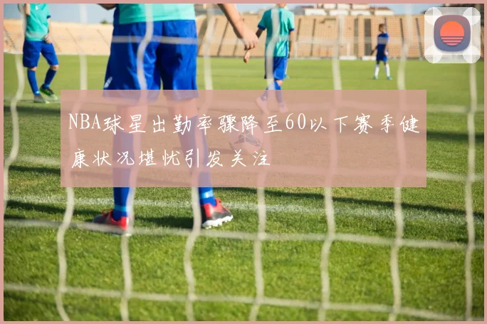 NBA球星出勤率骤降至60以下赛季健康状况堪忧引发关注