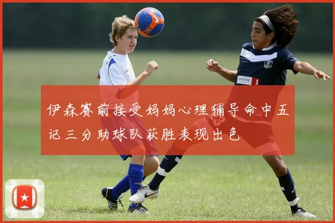 伊森赛前接受妈妈心理辅导命中五记三分助球队获胜表现出色
