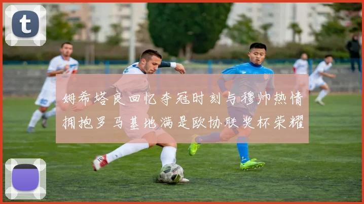 姆希塔良回忆夺冠时刻与穆帅热情拥抱罗马基地满是欧协联奖杯荣耀