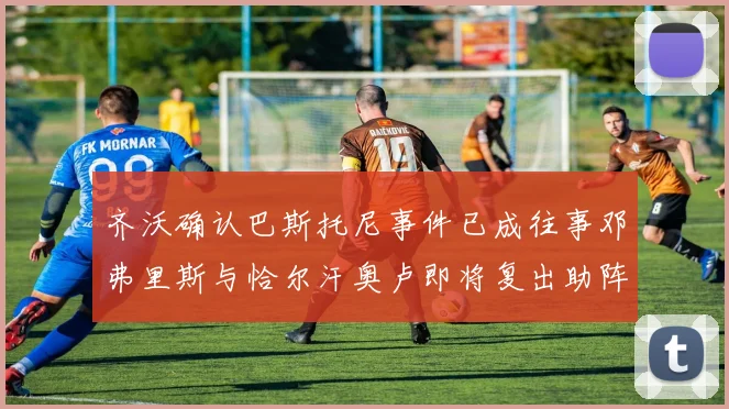 齐沃确认巴斯托尼事件已成往事邓弗里斯与恰尔汗奥卢即将复出助阵