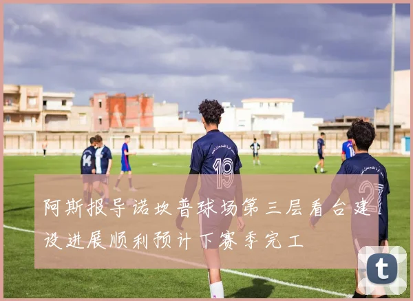 阿斯报导诺坎普球场第三层看台建设进展顺利预计下赛季完工