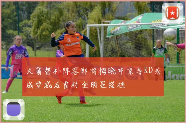 火箭替补阵容即将揭晓申京与KD或成登威后首对全明星搭档