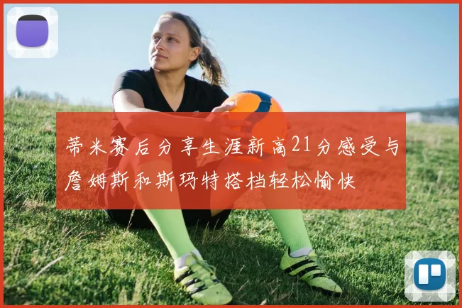 蒂米赛后分享生涯新高21分感受与詹姆斯和斯玛特搭档轻松愉快