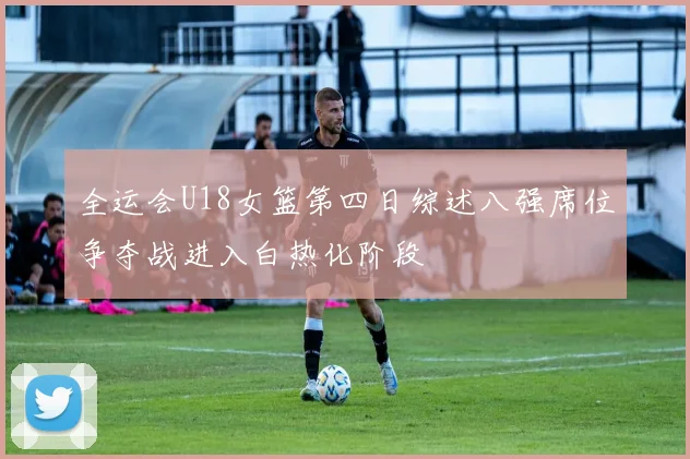 全运会U18女篮第四日综述八强席位争夺战进入白热化阶段