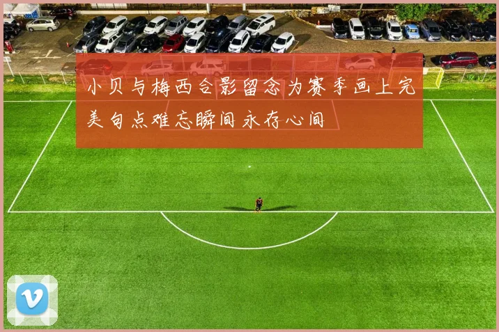 小贝与梅西合影留念为赛季画上完美句点难忘瞬间永存心间