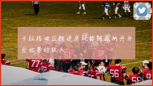 卡拉格回应枪迷质疑称阿森纳并非全世界的敌人