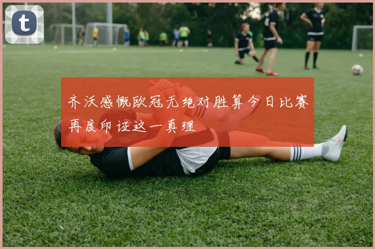 齐沃感慨欧冠无绝对胜算今日比赛再度印证这一真理