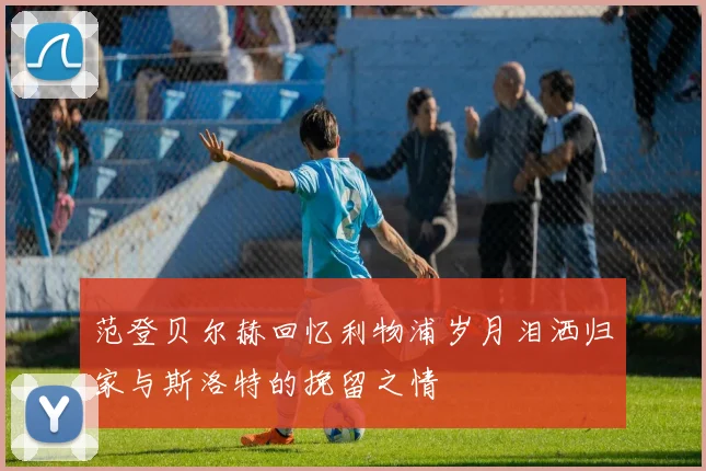 范登贝尔赫回忆利物浦岁月泪洒归家与斯洛特的挽留之情