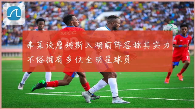 弗莱谈詹姆斯入湖前阵容称其实力不俗拥有多位全明星球员