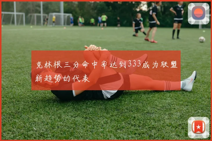 克林根三分命中率达到333成为联盟新趋势的代表