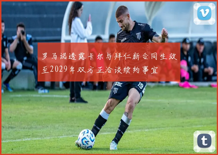罗马诺透露卡尔与拜仁新合同生效至2029年双方正洽谈续约事宜