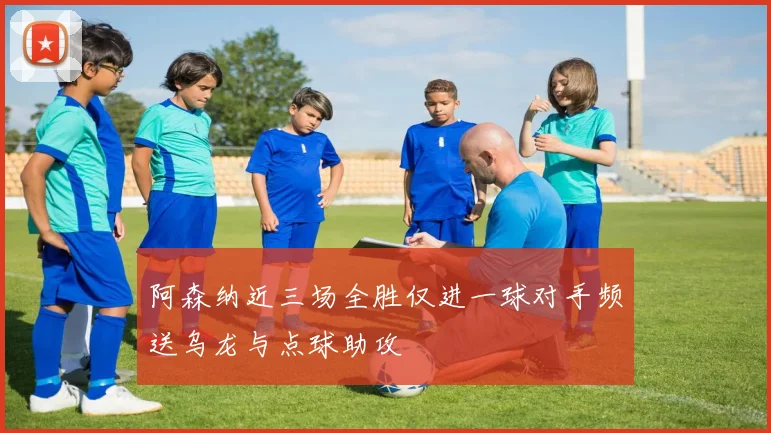 阿森纳近三场全胜仅进一球对手频送乌龙与点球助攻