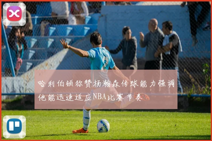 哈利伯顿称赞杨瀚森传球能力强调他能迅速适应NBA比赛节奏