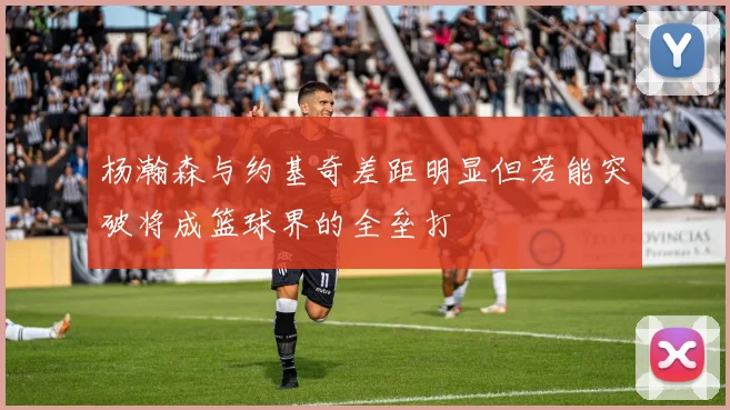 杨瀚森与约基奇差距明显但若能突破将成篮球界的全垒打