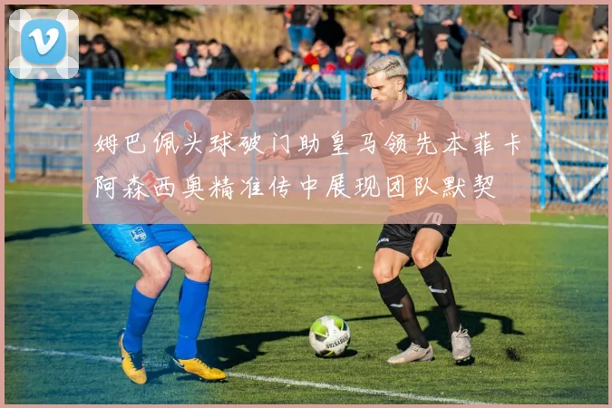 姆巴佩头球破门助皇马领先本菲卡阿森西奥精准传中展现团队默契