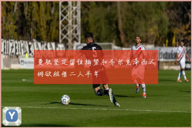 曼联坚定留住梅努和齐尔克泽西汉姆欲租借二人半年