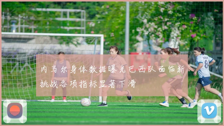 内马尔身体数据曝光巴西队面临新挑战各项指标显著下滑