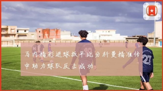 马内精彩进球扳平比分科曼精准传中助力球队反击成功