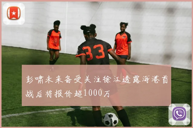 彭啸未来备受关注徐江透露海港首战后将报价超1000万