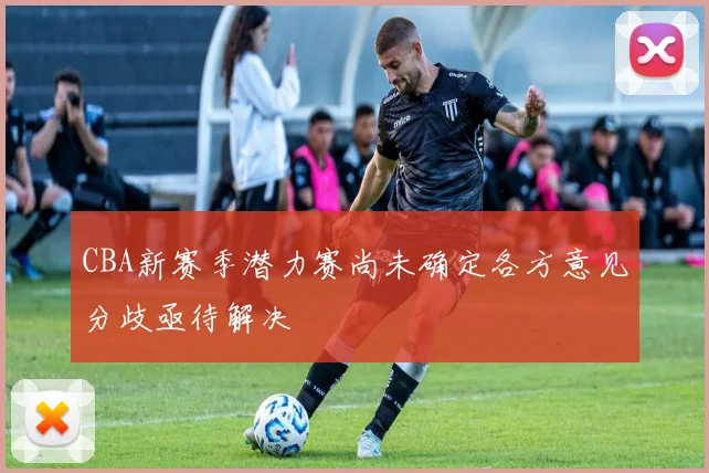 CBA新赛季潜力赛尚未确定各方意见分歧亟待解决
