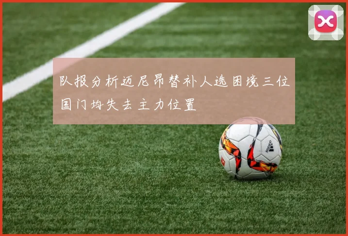 队报分析迈尼昂替补人选困境三位国门均失去主力位置