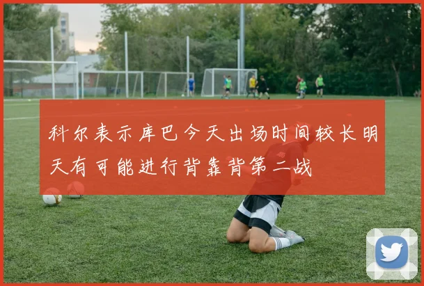 科尔表示库巴今天出场时间较长明天有可能进行背靠背第二战