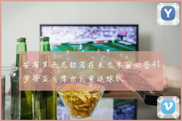 安布罗西尼称若在米兰冬窗必签41岁蒂亚戈席尔瓦重返球队