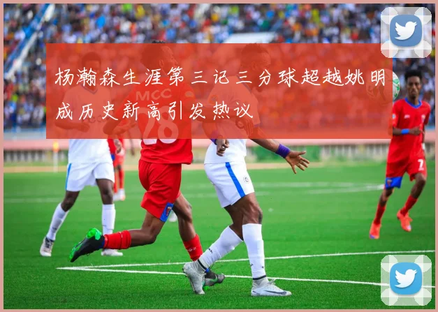 杨瀚森生涯第三记三分球超越姚明成历史新高引发热议