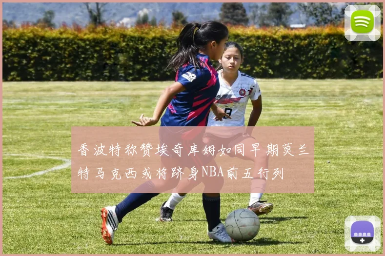 香波特称赞埃奇库姆如同早期莫兰特马克西或将跻身NBA前五行列