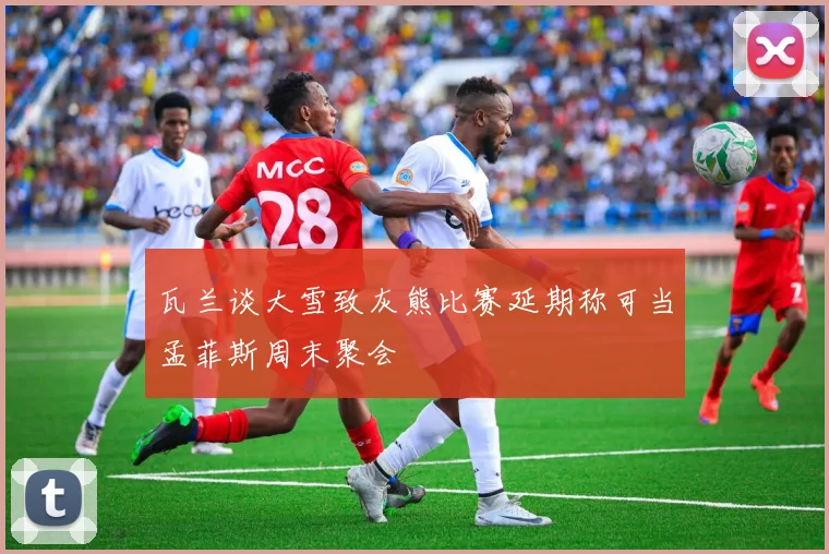 瓦兰谈大雪致灰熊比赛延期称可当孟菲斯周末聚会