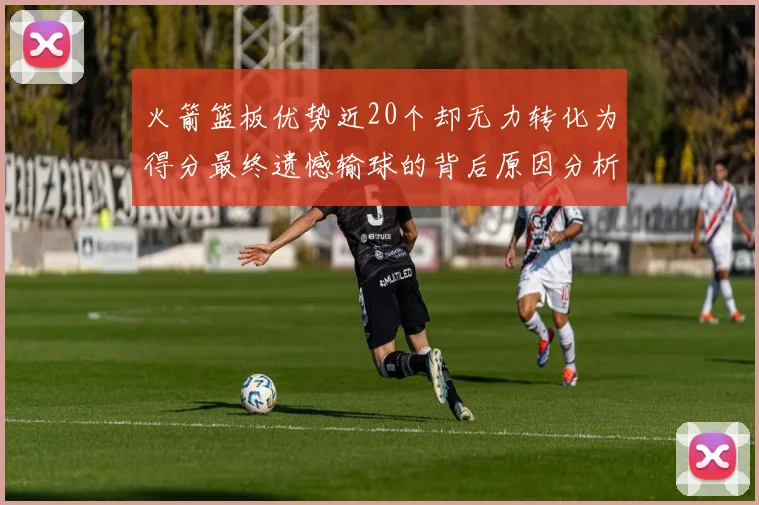 火箭篮板优势近20个却无力转化为得分最终遗憾输球的背后原因分析